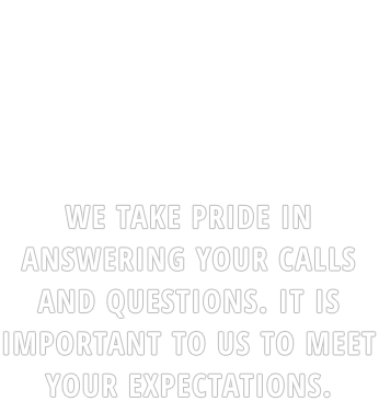 WE TAKE PRIDE IN ANSWERING YOUR CALLS AND QUESTIONS. IT IS IMPORTANT TO US TO MEET YOUR EXPECTATIONS.